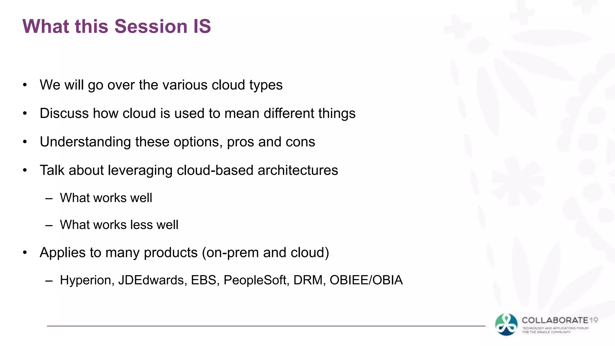What this Session IS
• We will go over the various cloud types
• Discuss how cloud is used to mean different things
• Understanding these options, pros and cons
• Talk about leveraging cloud-based architectures
– What works well
– What works less well
• Applies to many products (on-prem and cloud)
– Hyperion, JDEdwards, EBS, PeopleSoft, DRM, OBIEE/OBIA
 