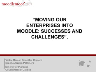 “ MOVING OUR ENTERPRISES INTO MOODLE: SUCCESSES AND CHALLENGES”. Víctor Manuel González Romero Brenda Jazmín Palomera Ministry of Planning Government of Jalisco 