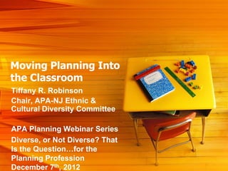 Moving Planning Into
the Classroom
Tiffany R. Robinson
Chair, APA-NJ Ethnic &
Cultural Diversity Committee

APA Planning Webinar Series
Diverse, or Not Diverse? That
Is the Question…for the
Planning Profession
December 7th, 2012
 