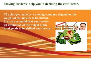 Moving Reviews  help you in deciding the cost factor.       The charges made by a moving company depend on the weight of the articles to be shifted,  it is very essential that you receive  an estimation of the weight of the  total goods to be shifted and the cost 