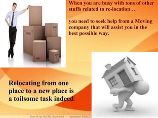   Relocating from one place to a new place is a toilsome task indeed .  When you are busy with tons of other stuffs related to re-location . .    you need to seek help from a Moving company that will assist you in the best possible way. 