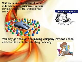 With the outstanding impact of world wide web, you can come across various moving companies that will help your cause.  You may go through the  moving company reviews  online and choose a reliable shifting company. 