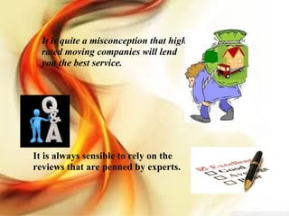 It is quite a misconception that high rated moving companies will lend you the best service.  It is always sensible to rely on the reviews that are penned by experts.  