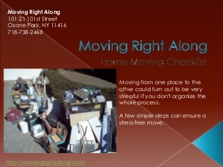 Moving Right Along
101-21 101st Street
Ozone Park, NY 11416
718-738-2468




                              Moving from one place to the
                              other could turn out to be very
                              stressful if you don't organize the
                              whole process.

                              A few simple steps can ensure a
                              stress-free move.




http://movingrightalong.com
 