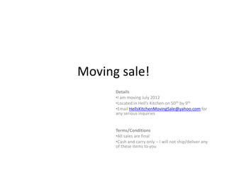 Moving sale!
      Details
      •I am moving July 2012
      •Located in Hell’s Kitchen on 50th by 9th
      •Email HellsKitchenMovingSale@yahoo.com for
      any serious inquiries


      Terms/Conditions
      •All sales are final
      •Cash and carry only – I will not ship/deliver any
      of these items to you
 