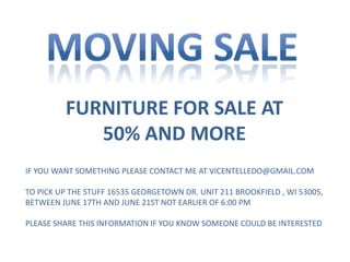 FURNITURE FOR SALE AT
50% AND MORE
IF YOU WANT SOMETHING PLEASE CONTACT ME AT VICENTELLEDO@GMAIL.COM
TO PICK UP THE STUFF 16535 GEORGETOWN DR. UNIT 211 BROOKFIELD , WI 53005,
BETWEEN JUNE 17TH AND JUNE 21ST NOT EARLIER OF 6:00 PM
PLEASE SHARE THIS INFORMATION IF YOU KNOW SOMEONE COULD BE INTERESTED
 
