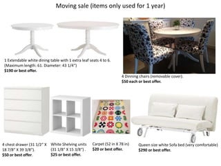 Moving sale (items only used for 1 year)




 1 Extendable white dining table with 1 extra leaf seats 4 to 6.
 (Maximum length: 61. Diameter: 43 1/4“)
 $190 or best offer.
                                                                      4 Dinning chairs (removable cover).
                                                                      $50 each or best offer.




4 chest drawer (31 1/2“ X White Shelving units       Carpet (52 in X 78 in)    Queen size white Sofa bed (very comfortable)
18 7/8“ X 39 3/8“).       (31 1/8“ X 15 3/8“) .      $20 or best offer.        $290 or best offer.
$50 or best offer.        $25 or best offer.
 