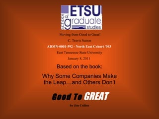   Moving from Good to Great! C. Travis Sutton ADMN-0001-592 - North East Cohort '093   East Tennessee State University January 8, 2011   Based on the book: Why Some Companies Make the Leap…and Others Don’t Good To   GREAT by Jim Collins 