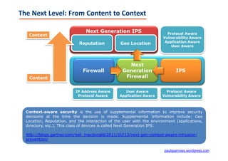 The Next Level: From Content to Context




  Context-aware security is the use of supplemental information to improve security
  decisions at the time the decision is made. Supplemental Information include: Geo
  Location, Reputation, and the interaction of the user with the environment (applications,
  directory, etc.). This class of devices is called Next Generation IPS:

  http://blogs.gartner.com/neil_macdonald/2011/10/13/next-gen-context-aware-intrusion-
  prevention/

                                                                       paulsparrows.wordpress.com
 