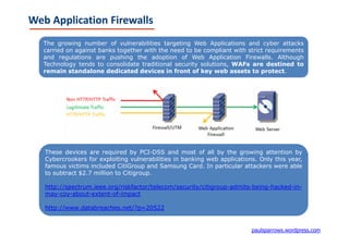 Web Application Firewalls
   The growing number of vulnerabilities targeting Web Applications and cyber attacks
   carried on against banks together with the need to be compliant with strict requirements
   and regulations are pushing the adoption of Web Application Firewalls. Although
   Technology tends to consolidate traditional security solutions, WAFs are destined to
   remain standalone dedicated devices in front of key web assets to protect.




   These devices are required by PCI-DSS and most of all by the growing attention by
   Cybercrookers for exploiting vulnerabilities in banking web applications. Only this year,
   famous victims included CitiGroup and Samsung Card. In particular attackers were able
   to subtract $2.7 million to Citigroup.

   http://spectrum.ieee.org/riskfactor/telecom/security/citigroup-admits-being-hacked-in-
   may-coy-about-extent-of-impact

   http://www.databreaches.net/?p=20522


                                                                          paulsparrows.wordpress.com
 
