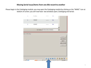 Moving Serial issue/items from one Bib record to another

Please begin in the Cataloging module; you may open the Cataloging module by clicking on the “MARC” icon at
                bottom of screen; you will now have two windows open; Cataloging and Serials




                                                                                                          1
 