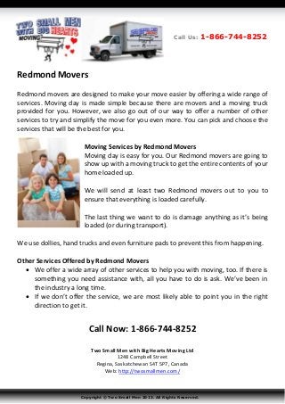 Redmond Movers
Redmond movers are designed to make your move easier by offering a wide range of
services. Moving day is made simple because there are movers and a moving truck
provided for you. However, we also go out of our way to offer a number of other
services to try and simplify the move for you even more. You can pick and choose the
services that will be the best for you.
Moving Services by Redmond Movers
Moving day is easy for you. Our Redmond movers are going to
show up with a moving truck to get the entire contents of your
home loaded up.
We will send at least two Redmond movers out to you to
ensure that everything is loaded carefully.
The last thing we want to do is damage anything as it’s being
loaded (or during transport).
We use dollies, hand trucks and even furniture pads to prevent this from happening.
Other Services Offered by Redmond Movers
 We offer a wide array of other services to help you with moving, too. If there is
something you need assistance with, all you have to do is ask. We’ve been in
the industry a long time.
 If we don’t offer the service, we are most likely able to point you in the right
direction to get it.
Call Now: 1-866-744-8252
Two Small Men with Big Hearts Moving Ltd
1248 Campbell Street
Regina, Saskatchewan S4T 5P7, Canada
Web: http://twosmallmen.com/
Copyright © Two Small Men 2013. All Rights Reserved.
Call Us: 1-866-744-8252
 