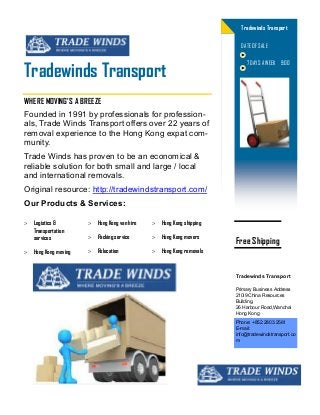 Founded in 1991 by professionals for profession-
als, Trade Winds Transport offers over 22 years of
removal experience to the Hong Kong expat com-
munity.
Trade Winds has proven to be an economical &
reliable solution for both small and large / local
and international removals.
Original resource: http://tradewindstransport.com/
Our Products & Services:
 Logistics &
Transportation
services
 Hong Kong moving
 Hong Kong van hire
 Packing service
 Relocation
 Hong Kong shipping
 Hong Kong movers
 Hong Kong removals
Tradewinds Transport
Tradewinds Transport
DATE OF SALE
WHERE MOVING'S A BREEZE
7 DAYS A WEEK 9:00
Phone: +852.2803.2561
E-mail:
info@tradewindstransport.co
m
Primary Business Address
210i9 China Resources
Building,
26 Harbour Road,Wanchai
Hong Kong
Tradewinds Transport
Free Shipping
 