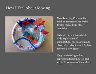 How I Feel About Moving

                          Most Learning Community
                          families recently came to the
                          United States from other
                          countries.

                          To begin our annual school-
                          wide exploration of
                          immigration, one second grade
                          class talked about how it feels to
                          move to a new place.

                          They made collages that
                          represented how they feel and
                          wrote down some of their ideas.
 