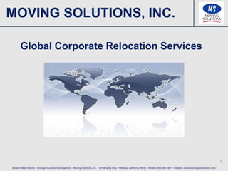 MOVING SOLUTIONS, INC.

       Global Corporate Relocation Services




                                                                                                                                                                                            1
Shawn Robert Martin – Strategic Business Development - Moving Solutions, Inc. - 927 Wrigley Way – Milpitas, California 95035 - Mobile: 925-808-1907 – Website: www.movingsolutionsinc.com
 