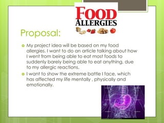 Proposal:




My project idea will be based on my food
allergies. I want to do an article talking about how
I went from being able to eat most foods to
suddenly barely being able to eat anything, due
to my allergic reactions.
I want to show the extreme battle I face, which
has affected my life mentally , physically and
emotionally.

 