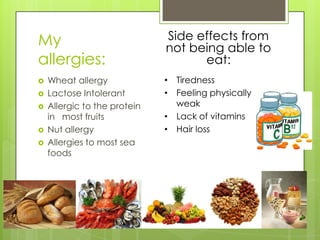 My
allergies:






Wheat allergy
Lactose Intolerant
Allergic to the protein
in most fruits
Nut allergy
Allergies to most sea
foods

Side effects from
not being able to
eat:
• Tiredness
• Feeling physically
weak
• Lack of vitamins
• Hair loss

 