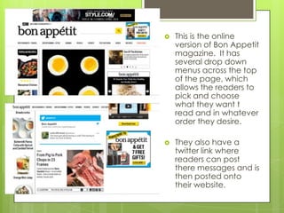 

This is the online
version of Bon Appetit
magazine. It has
several drop down
menus across the top
of the page, which
allows the readers to
pick and choose
what they want t
read and in whatever
order they desire.



They also have a
twitter link where
readers can post
there messages and is
then posted onto
their website.

 