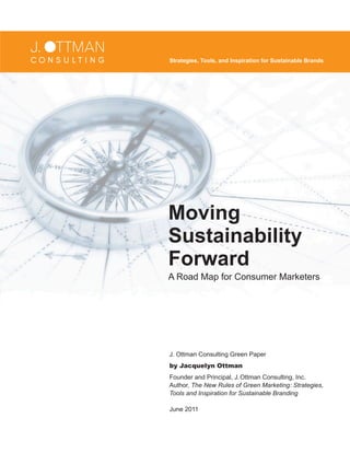 Moving
Sustainability
Forward
A Road Map for Consumer Marketers
Strategies, Tools, and Inspiration for Sustainable Brands
J. Ottman Consulting Green Paper
by Jacquelyn Ottman
Founder and Principal, J.Ottman Consulting, Inc.
Author, The New Rules of Green Marketing: Strategies,
Tools and Inspiration for Sustainable Branding
June 2011
 