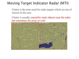 1
n
n
n
n
Clutter is the term used for radar targets which are not of
interest to the user.
Clutter is usually caused by static objects near the radar
but sometimes far away as well:
 