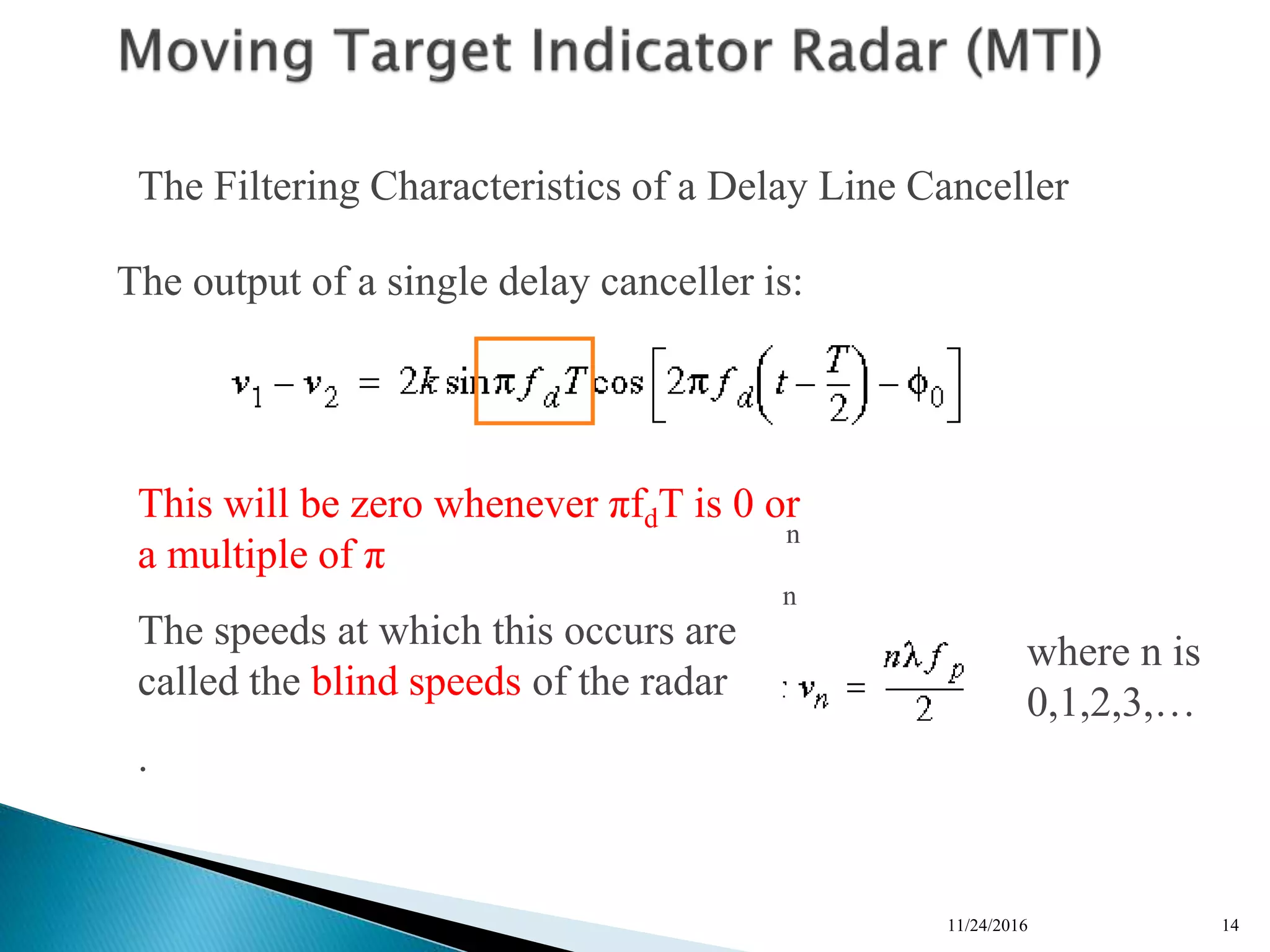 11/24/2016 14
n
n
n
n
The Filtering Characteristics of a Delay Line Canceller
The output of a single delay canceller is:
This will be zero whenever πfdT is 0 or
a multiple of π
The speeds at which this occurs are
called the blind speeds of the radar
.
where n is
0,1,2,3,…
 