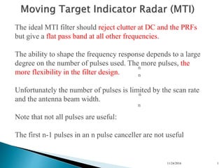 11/24/2016 1
n
n
n
n
The ideal MTI filter should reject clutter at DC and the PRFs
but give a flat pass band at all other frequencies.
The ability to shape the frequency response depends to a large
degree on the number of pulses used. The more pulses, the
more flexibility in the filter design.
Unfortunately the number of pulses is limited by the scan rate
and the antenna beam width.
Note that not all pulses are useful:
The first n-1 pulses in an n pulse canceller are not useful
 