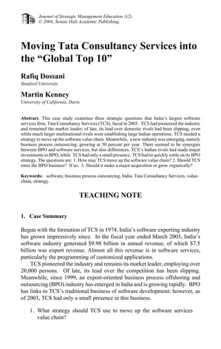 Journal of Strategic Management Education 1(2).
© 2004, Senate Hall Academic Publishing.
Moving Tata Consultancy Services into
the “Global Top 10”
Rafiq Dossani
Stanford University
Martin Kenney
University of California, Davis
Abstract. This case study examines three strategic questions that India’s largest software
services firm, Tata Consultancy Services (TCS), faced in 2003. TCS had pioneered the industry
and remained the market leader; of late, its lead over domestic rivals had been slipping, even
while much larger multinational rivals were establishing large Indian operations. TCS needed a
strategy to move up the software value chain. Meanwhile, a new industry was emerging, namely
business process outsourcing, growing at 50 percent per year. There seemed to be synergies
between BPO and software services, but also differences. TCS’s Indian rivals had made major
investments in BPO, while TCS had only a small presence. TCS had to quickly settle on its BPO
strategy. The questions are: 1. How may TCS move up the software value chain? 2. Should TCS
enter the BPO business? If so, 3. Should it make a major acquisition or grow organically?
Keywords: software, business process outsourcing, India, Tata Consultancy Services, value-
chain, strategy.
TEACHING NOTE
1. Case Summary
Begun with the formation of TCS in 1974, India’s software exporting industry
has grown impressively since. In the fiscal year ended March 2003, India’s
software industry generated $9.98 billion in annual revenue, of which $7.5
billion was export revenue. Almost all this revenue is in software services,
particularly the programming of customized applications.
TCS pioneered the industry and remains its market leader, employing over
20,000 persons. Of late, its lead over the competition has been slipping.
Meanwhile, since 1999, an export-oriented business process offshoring and
outsourcing (BPO) industry has emerged in India and is growing rapidly. BPO
has links to TCS’s traditional business of software development; however, as
of 2003, TCS had only a small presence in this business.
1. What strategy should TCS use to move up the software services
value chain?
 