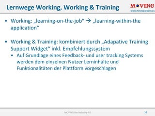 www.moving-project.eu
10
• Working:	„learning-on-the-job“	à „learning-within-the
application“
• Working	&	Training:	kombiniert	durch	„Adapative Training	
Support	Widget“	inkl.	Empfehlungssystem
• Auf	Grundlage	eines	Feedback- und	user tracking Systems	
werden	dem	einzelnen	Nutzer	Lerninhalte	und	
Funktionalitäten	der	Plattform	vorgeschlagen
Lernwege	Working,	Working	&	Training
MOVING	the	Industry	4.0
 
