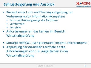 www.moving-project.eu
12
• Konzept	einer	Lern- und	Trainingsumgebung	zur	
Verbesserung	von	Informationskompetenz
• Lern- und	Nutzungswege	der	Plattform
• Lernformen
• Lernziele
• Anforderungen	an	das	Lernen	im	Bereich	
Wirtschaftsprüfung
• Konzept	cMOOC,	user-generated content,	microcontent
• Anpassung	der	einzelnen	Lernziele	an	die	
Anforderungen	von	z.B.	Angestellten	in	der	
Wirtschaftsprüfung
Schlussfolgerung	und	Ausblick
MOVING	the	Industry	4.0
 