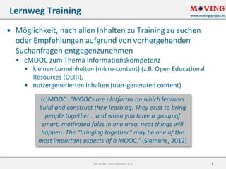 www.moving-project.eu
7
• Möglichkeit,	nach	allen	Inhalten	zu	Training	zu	suchen	
oder	Empfehlungen	aufgrund	von	vorhergehenden	
Suchanfragen	entgegenzunehmen
• cMOOC	zum	Thema	Informationskompetenz
• kleinen	Lerneinheiten	(micro-content)	(z.B.	Open	Educational	
Resources	(OER)),
• nutzergenerierten	Inhalten	(user-generated content)
Lernweg	Training
MOVING	the	Industry	4.0
(c)MOOC:	“MOOCs	are platforms on	which learners
build and construct their learning.	They exist to bring	
people together…	and when you have a	group of
smart,	motivated folks in	one area,	neat things will	
happen.	The	“bringing together”	may be one of the
most important aspects of a	MOOC.“	(Siemens,	2012)
 
