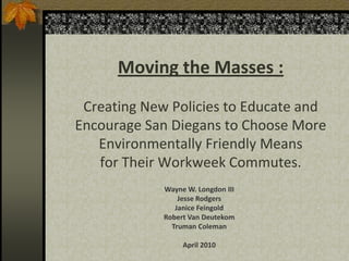 Moving the Masses :
 Creating New Policies to Educate and
Encourage San Diegans to Choose More
   Environmentally Friendly Means
   for Their Workweek Commutes.
             Wayne W. Longdon III
                 Jesse Rodgers
                Janice Feingold
             Robert Van Deutekom
               Truman Coleman

                  April 2010
 