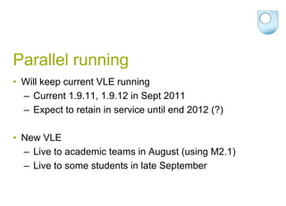 Parallel runningWill keep current VLE running Current 1.9.11, 1.9.12 in Sept 2011Expect to retain in service until end 2012 (?)New VLELive to academic teams in August (using M2.1)Live to some students in late September
