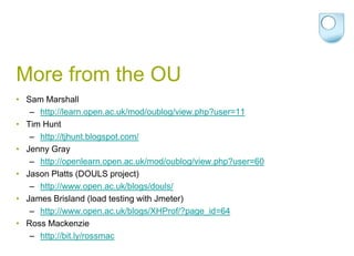 More from the OUSam Marshallhttp://learn.open.ac.uk/mod/oublog/view.php?user=11Tim Hunt   http://tjhunt.blogspot.com/Jenny Gray      http://openlearn.open.ac.uk/mod/oublog/view.php?user=60Jason Platts(DOULS project)  http://www.open.ac.uk/blogs/douls/James Brisland (load testing with Jmeter)http://www.open.ac.uk/blogs/XHProf/?page_id=64Ross Mackenziehttp://bit.ly/rossmac