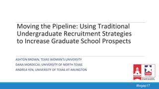 Moving the Pipeline: Using Traditional
Undergraduate Recruitment Strategies
to Increase Graduate School Prospects
ASHTON BROWN, TEXAS WOMAN’S UNIVERSITY
DANA MORDECAI, UNIVERSITY OF NORTH TEXAS
ANDREA YEN, UNIVERSITY OF TEXAS AT ARLINGTON
#txgap17
 