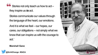 Stories not only teach us how to act –
they inspire us to act.
Stories communicate our values through
the language of the heart, our emotions.
And it is what we feel – our hopes, our
cares, our obligations – not simply what we
know that can inspire us with the courage to
act.”
Marshall Ganz
@Sch4Change #S4CA
 