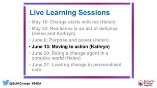 Live Learning Sessions
• May 16: Change starts with me (Helen)
• May 23: Resilience is an act of defiance
(Helen and Kathryn)
• June 6: Purpose and power (Helen)
• June 13: Moving to action (Kathryn)
• June 20: Being a change agent in a
complex world (Helen)
• June 27: Leading change in personalised
care
@Sch4Change #S4CA
 