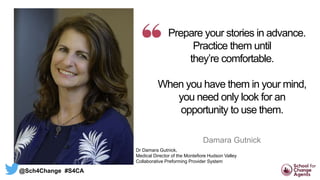 Prepare your stories in advance.
Practice them until
they’re comfortable.
When you have them in your mind,
you need only look for an
opportunity to use them.
Damara Gutnick
Dr Damara Gutnick,
Medical Director of the Montefiore Hudson Valley
Collaborative Preforming Provider System
@Sch4Change #S4CA
 
