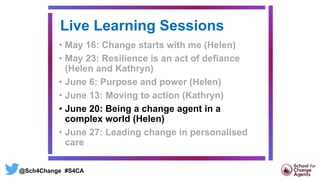 Live Learning Sessions
• May 16: Change starts with me (Helen)
• May 23: Resilience is an act of defiance
(Helen and Kathryn)
• June 6: Purpose and power (Helen)
• June 13: Moving to action (Kathryn)
• June 20: Being a change agent in a
complex world (Helen)
• June 27: Leading change in personalised
care
@Sch4Change #S4CA
 