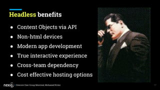 | Sitecore User Group Montreal, Mohamed Krimi
Headless benefits
17
● Content Objects via API
● Non-html devices
● Modern app development
● True interactive experience
● Cross-team dependency
● Cost effective hosting options
 
