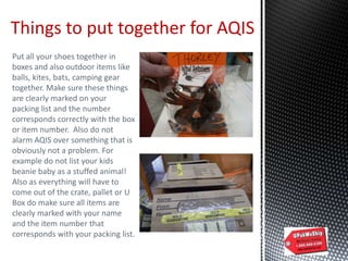 Things to put together for AQIS
Put all your shoes together in
boxes and also outdoor items like
balls, kites, bats, camping gear
together. Make sure these things
are clearly marked on your
packing list and the number
corresponds correctly with the box
or item number. Also do not
alarm AQIS over something that is
obviously not a problem. For
example do not list your kids
beanie baby as a stuffed animal!
Also as everything will have to
come out of the crate, pallet or U
Box do make sure all items are
clearly marked with your name
and the item number that
corresponds with your packing list.
 