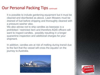 Our Personal Packing Tips continued
It is possible to include gardening equipment but it must be
cleaned and disinfected as above. Lawn Mowers must be
drained of fuel before shipping and thoroughly cleaned with
a pressure washer also.
We also advise not to ship candles as beeswax is a
prohibited / restricted item and therefore AQIS officers will
want to inspect candles, possibly resulting in a longer
quarantine inspection and additional charges for your
shipment.
In addition, candles are at risk of melting during transit due
to the fact that the vessel will cross the equator on the
journey to Australia.
 