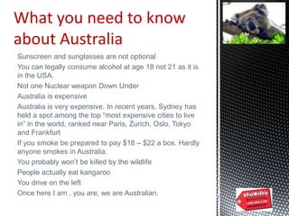 Sunscreen and sunglasses are not optional
You can legally consume alcohol at age 18 not 21 as it is
in the USA.
Not one Nuclear weapon Down Under
Australia is expensive
Australia is very expensive. In recent years, Sydney has
held a spot among the top “most expensive cities to live
in” in the world, ranked near Paris, Zurich, Oslo, Tokyo
and Frankfurt
If you smoke be prepared to pay $18 – $22 a box. Hardly
anyone smokes in Australia.
You probably won‟t be killed by the wildlife
People actually eat kangaroo
You drive on the left
Once here I am , you are, we are Australian.
What you need to know
about Australia
 