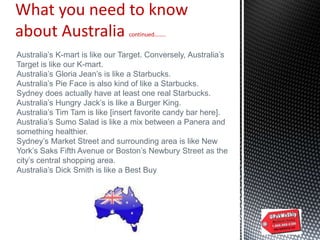 What you need to know
about Australia continued……..
Australia‟s K-mart is like our Target. Conversely, Australia‟s
Target is like our K-mart.
Australia‟s Gloria Jean‟s is like a Starbucks.
Australia‟s Pie Face is also kind of like a Starbucks.
Sydney does actually have at least one real Starbucks.
Australia‟s Hungry Jack‟s is like a Burger King.
Australia‟s Tim Tam is like [insert favorite candy bar here].
Australia‟s Sumo Salad is like a mix between a Panera and
something healthier.
Sydney‟s Market Street and surrounding area is like New
York‟s Saks Fifth Avenue or Boston‟s Newbury Street as the
city‟s central shopping area.
Australia‟s Dick Smith is like a Best Buy
 