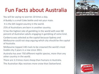 You will be saying no worries 10 times a day.
A Buddy is a small Coke bottle and not your mate.
It is the 6th largest country in the world.
25% of Australians are born in another country.
It has the highest rate of gambling in the world with over 80
percent of Australian adults engaging in gambling of some kind.
Canberra was selected as the capital because Sydney and
Melbourne could not stop arguing which city should be the capital
of Australia.
Melbourne topped 140 rivals to be crowned the world's most
livable city 2 years in a row since 2011.
Australia has over 750 different reptile species, more than any
other country in the world.
There are 3.3 times more sheep than humans in Australia.
The Australian Alps receives more snow than Switzerland.
Fun Facts about Australia
 