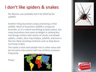 No Worries, you probably won’t be killed by the
wildlife!
Another thing Australians enjoy promoting is their
wildlife. Much of Australia’s wildlife is unique to
Australia, so it is indeed something to boast about, but
many Australians also seem to delight in striking fear
into foreign visitors with stories of sharks, funnelweb
spiders, snakes, blue-ring octopus, jellyfish, and even a
few less likely sounding creatures such as drop-bears
and hoop-snakes.
The reality is that most people live in urban areas and
do not come into contact with any of these creatures
frequently.
Phew!
I don’t like spiders & snakes
Spider in UPakWeShip colors!
 