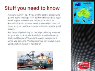 Australians don’t tip. If you are the sort of person who
panics about leaving a ‘fair’ tip then this will be a huge
relief to you. However the unfortunate result in
Australia is that customer service more often than not
is not so good, as there is no incentive to provide good
service.
For those of you sitting on the edge debating whether
to go or not to Australia. Just do it, what is the worst
that could happen? You might as well experience it
while you can. And “No Worries” we can always move
you back home again if needed 
Stuff you need to know
 