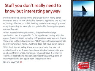 Permitted blood alcohol limits are lower than in many other
countries and a system of double demerits applies to the accrual
of driving offences on public holiday periods (meaning if you are
caught speeding for example you get double the negative points
on your license
When Aussies move apartments, they move their large
appliances, too. It’s typical in Oz for appliances to stay with the
owner (even renters), including refrigerators, washers and dryers
They refer to their downtown as “CBD” (central business district)
Leave your guns at home. Australia does not have a gun culture
With the internet today, there are no products that are not
available online so if something is not stocked in Australia, you
can buy it from Europe, Canada or USA and have it sent over.
There are restrictions. You cannot import weapons, plants or
many food items but apart from that you are fine
No one says Y'all 
Stuff you don’t really need to
know but interesting anyway
 
