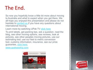 So now you hopefully know a little bit more about moving
to Australia and what to expect when you get there. We
all hope you enjoyed this presentation and please do not
hesitate to contact us if you have any questions about
international moving.
Learn more by watching UPak TV click here
To print labels, get packing tips, ask a question, read the
blog, see other moving options, see reviews, look at
pictures, see other peoples moving pictures, use our
estimating tool, use our feet to metric conversion
tool, customs information, insurance, see our price
guarantee, click here.
www.upakweship.com
The End.
 