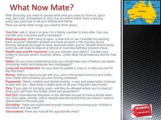 What Now Mate?
Well obviously you need to decide what area you want to move to, get a
visa, get a job, somewhere to stay, buy an airline ticket, have a leaving
party, say good bye to all your friends and family.
Here are some other things you need to think about.
Your Car: sell it, store it or give it to a family member to look after. Can you
transfer your insurance policy overseas?
Bank accounts: Will I have to open a new one or can I transfer my existing
bank account? Maintain at least one bank account in the country you‟re
leaving, because its tough to open accounts when you‟re „abroad‟ and at some
point you will need to deposit a refund or Grannies birthday present check.
Health care and life insurance: Can you transfer your policy? Contact your
broker to discuss what‟s covered, where, under what circumstances and for how
long?
Debts: Do you have outstanding ones you should take care of before you leave
(including credit card balances and mortgages)?
Living will and testament: Do you need to update it, copy it, or take out one for
the first time?
Money: Will you have enough with you, and in the proper currency and notify
your credit card company you are moving overseas!
Paperwork: Obtain medical and dental records, x-rays and prescription histories
to take with you . Also keep a digital scan of all your important documents.
Pets: If you plan on bringing yours, will they be allowed where you‟re staying?
Does your pet have the proper shots and paperwork?
Sort Out: International relocation is the ultimate excuse to have a brutal clear-
out. Give away, donate, sell or recycle everything that that you haven‟t used or
appreciated in the past year.
Schooling: Have you conducted enough research concerning your children‟s
education and day care?
Vaccinations: Have you had all the appropriate ones?
 