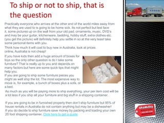 To ship or not to ship, that is
the question
Practically everyone who arrives at the other end of the world miles away from
what they are used to is going to be home sick. Its not perfect but lest face
it, some pictures up on the wall from your old pad, ornaments, music, DVD‟s
and may be your guitar, kitchenware, bedding, hobby stuff, extra clothes etc.
(you get the picture) will definitely help you settle in so at the very least take
some personal items with you.
Think how much it will cost to buy new in Australia, look at prices
online, Australia is not cheap!
If you have kids then add a huge amount of boxes for
toys so the only other question is do I take some
furniture? That is really up to you and depends on
many factors but here are some quick tips that might
help you.
If you are going to ship some furniture pieces you
might as well ship the lot. The most expensive way to
move is, for example, a bunch of boxes plus a sofa, or
a bed.
As much as you will be paying more to ship everything, your per item cost will be
a lot less if you ship all your furniture and big stuff in a shipping container.
If you are going to be in furnished property then don‟t ship furniture but 95% of
house rentals in Australia do not contain anything but may be a dishwasher!
If you do decide to ship furniture save money by packing and loading your own
20 foot shipping container, Click here to get a quote
 